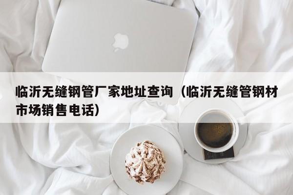 临沂无缝钢管厂家地址查询（临沂无缝管钢材市场销售电话）