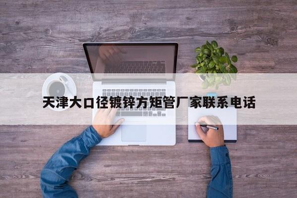 天津大口径镀锌方矩管厂家联系电话